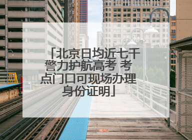 北京日均近七千警力护航高考 考点门口可现场办理身份证明